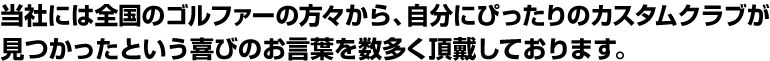当社には全国のゴルファーの方々から、自分にぴったりのカスタムクラブが 見つかったという喜びのお言葉を数多く頂戴しております。