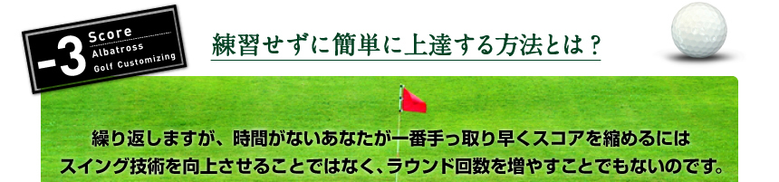 練習せずに簡単に上達する方法とは？繰り返しますが、時間がないあなたが一番手っ取り早くスコアを縮めるにはスイング技術を向上させることではなく、ラウンド回数を増やすことでもないのです。