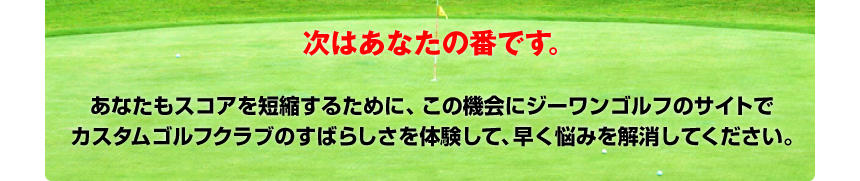 あなたもスコアを短縮するために、この機会にジーワンゴルフのサイトでカスタムゴルフクラブのすばらしさを体験して、早く悩みを解消してください。