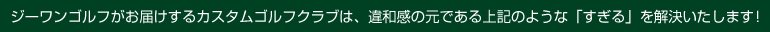 ジーワンゴルフがお届けするカスタムゴルフクラブは、 違和感の元である上記のような「すぎる」を解決いたします！